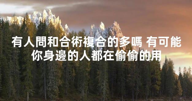有人問和合術複合的多嗎 有可能你身邊的人都在偷偷的用
